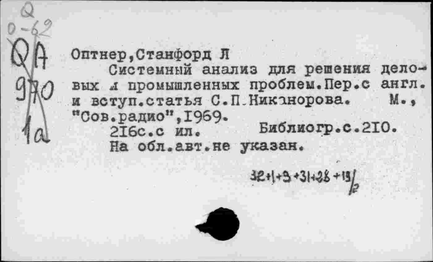 ﻿9Ь
Оптнер,Станфорд Л
Системный анализ для решения дело вых л промышленных проблем.Пер.с англ и вступ.статья С.П-Никанорова. М.» "Сов.радио",1959* 216с.с ил.
На обл.авт.не
Библиогр.с.2Ю указан.